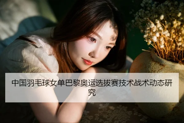 中国羽毛球女单巴黎奥运选拔赛技术战术动态研究